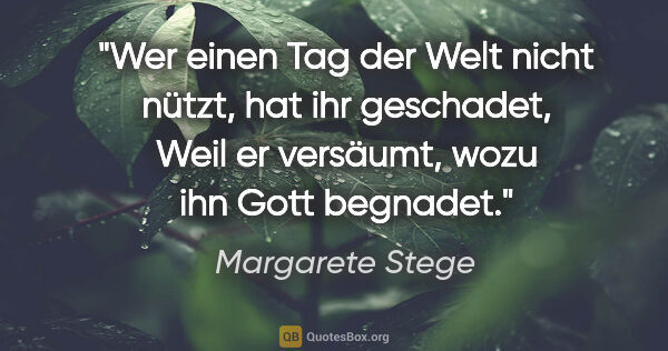 Margarete Stege Zitat: "Wer einen Tag der Welt nicht nützt, hat ihr geschadet,
Weil er..."