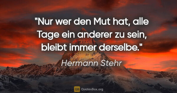 Hermann Stehr Zitat: "Nur wer den Mut hat, alle Tage ein anderer zu sein,
bleibt..."