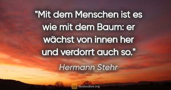 Hermann Stehr Zitat: "Mit dem Menschen ist es wie mit dem Baum:
er wächst von innen..."