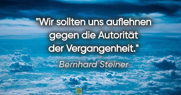 Bernhard Steiner Zitat: "Wir sollten uns auflehnen gegen die Autorität der Vergangenheit."