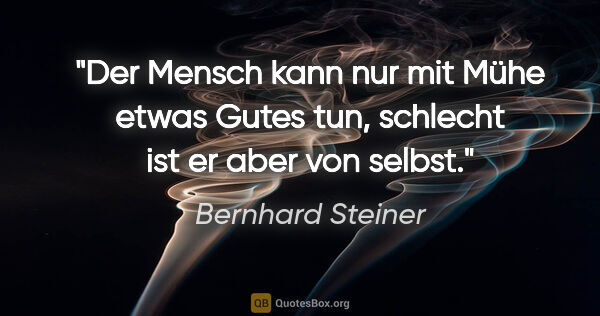 Bernhard Steiner Zitat: "Der Mensch kann nur mit Mühe etwas Gutes tun,
schlecht ist er..."
