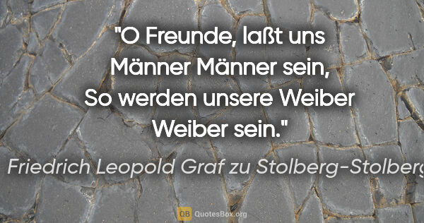 Friedrich Leopold Graf zu Stolberg-Stolberg Zitat: "O Freunde, laßt uns Männer Männer sein,
So werden unsere..."