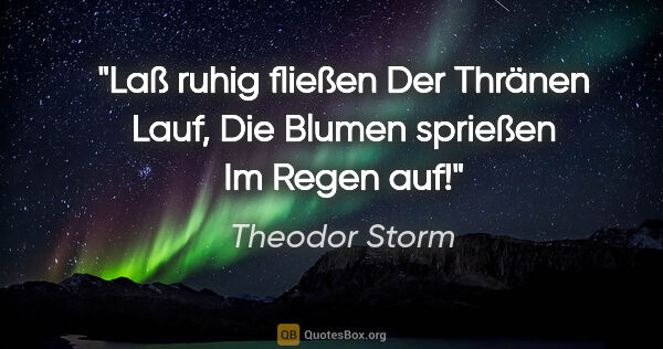 Theodor Storm Zitat: "Laß ruhig fließen
Der Thränen Lauf,
Die Blumen sprießen
Im..."