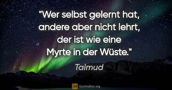 Talmud Zitat: "Wer selbst gelernt hat, andere aber nicht lehrt, der ist wie..."