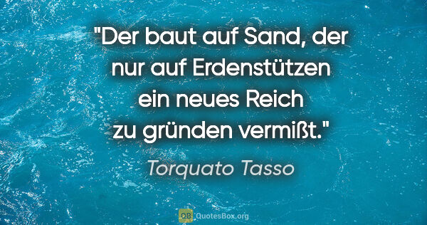 Torquato Tasso Zitat: "Der baut auf Sand, der nur auf Erdenstützen ein neues Reich zu..."