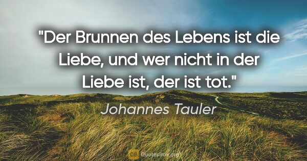 Johannes Tauler Zitat: "Der Brunnen des Lebens ist die Liebe,
und wer nicht in der..."