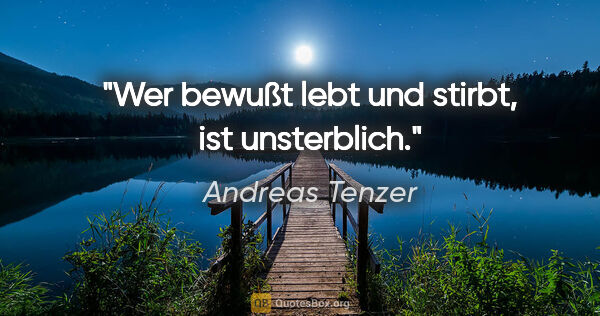 Andreas Tenzer Zitat: "Wer bewußt lebt und stirbt, ist unsterblich."