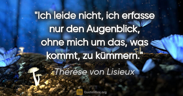Thérèse von Lisieux Zitat: "Ich leide nicht, ich erfasse nur den Augenblick, ohne mich um..."