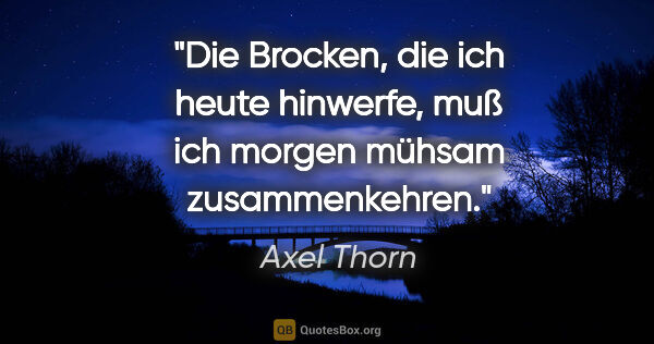 Axel Thorn Zitat: "Die Brocken, die ich heute hinwerfe,
muß ich morgen mühsam..."