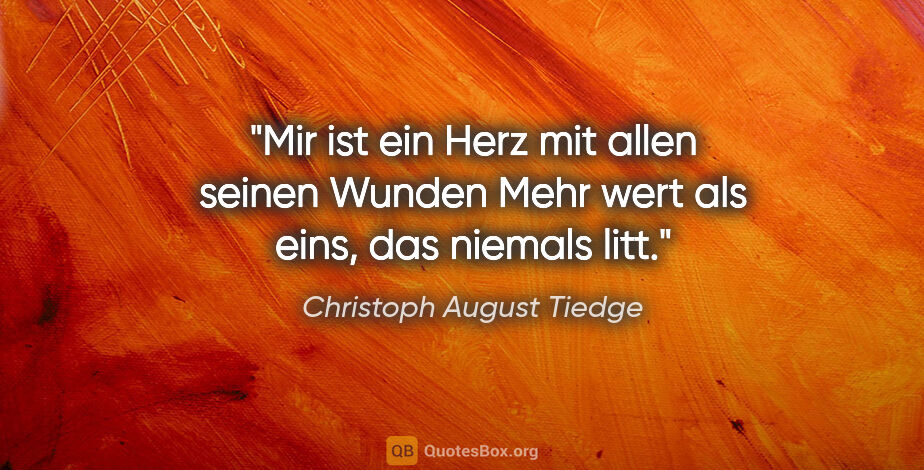 Christoph August Tiedge Zitat: "Mir ist ein Herz mit allen seinen Wunden
Mehr wert als eins,..."