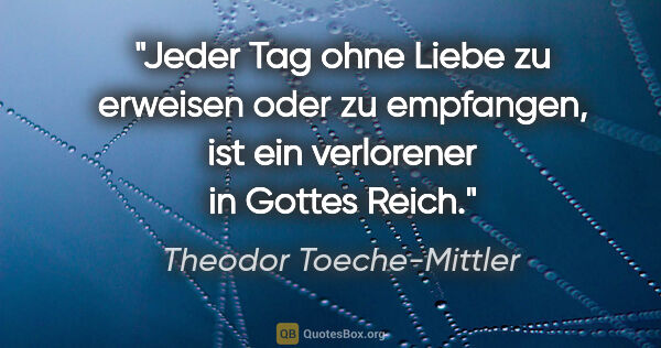 Theodor Toeche-Mittler Zitat: "Jeder Tag ohne Liebe zu erweisen oder zu empfangen,
ist ein..."