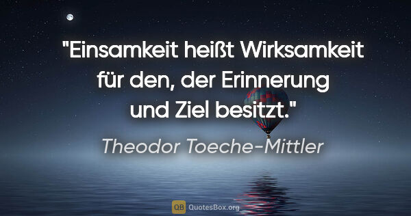 Theodor Toeche-Mittler Zitat: "Einsamkeit heißt Wirksamkeit für den,
der Erinnerung und Ziel..."