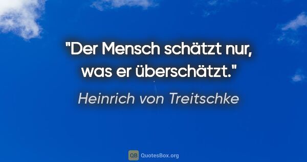 Heinrich von Treitschke Zitat: "Der Mensch schätzt nur, was er überschätzt."
