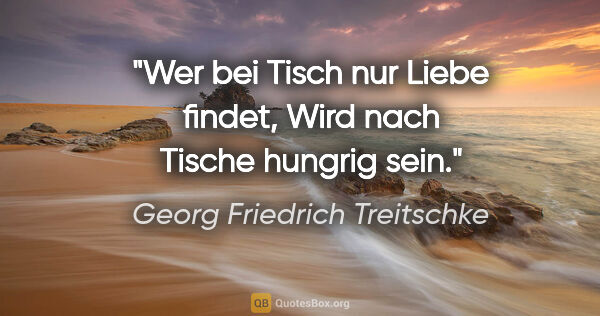 Georg Friedrich Treitschke Zitat: "Wer bei Tisch nur Liebe findet,
Wird nach Tische hungrig sein."