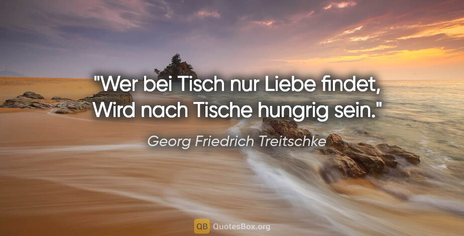 Georg Friedrich Treitschke Zitat: "Wer bei Tisch nur Liebe findet,
Wird nach Tische hungrig sein."