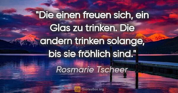Rosmarie Tscheer Zitat: "Die einen freuen sich, ein Glas zu trinken. Die andern trinken..."