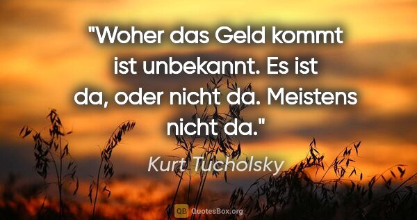 Kurt Tucholsky Zitat: "Woher das Geld kommt ist unbekannt. Es ist da, oder nicht da...."
