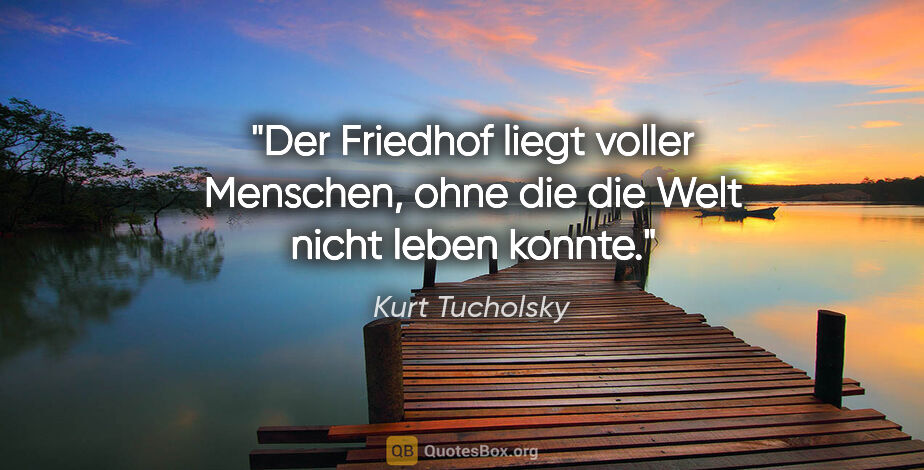 Kurt Tucholsky Zitat: "Der Friedhof liegt voller Menschen,
ohne die die Welt nicht..."