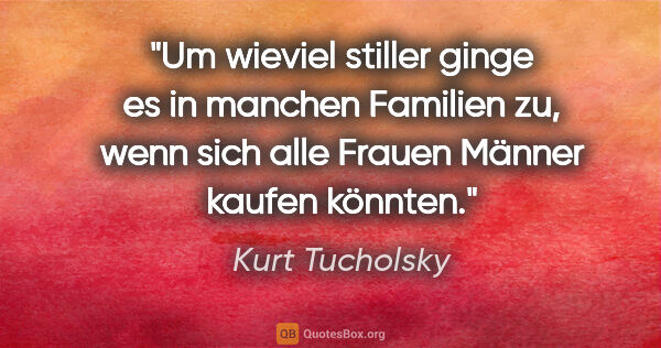 Kurt Tucholsky Zitat: "Um wieviel stiller ginge es in manchen Familien zu,
wenn sich..."