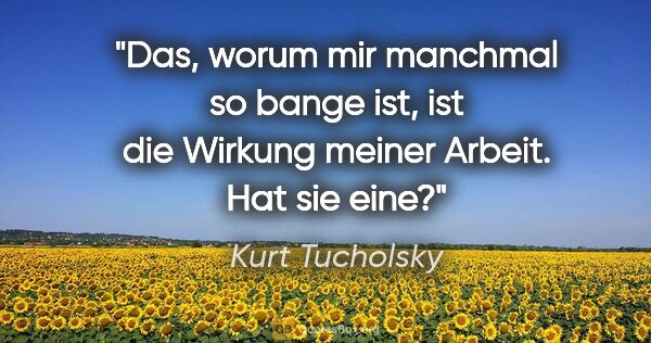 Kurt Tucholsky Zitat: "Das, worum mir manchmal so bange ist, ist die Wirkung meiner..."