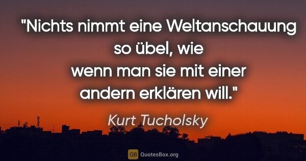 Kurt Tucholsky Zitat: "Nichts nimmt eine Weltanschauung so übel,
wie wenn man sie mit..."