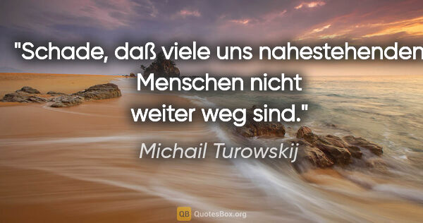 Michail Turowskij Zitat: "Schade, daß viele uns nahestehenden
Menschen nicht weiter weg..."