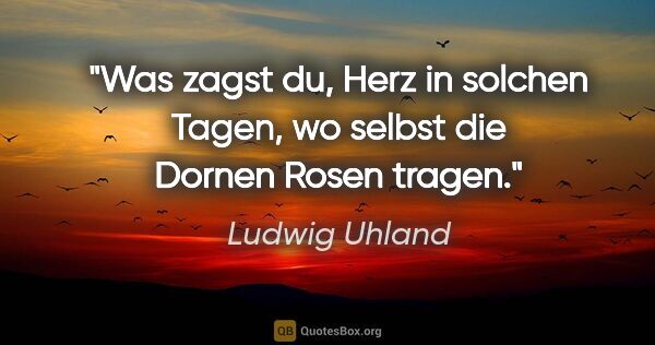 Ludwig Uhland Zitat: "Was zagst du, Herz in solchen Tagen,
wo selbst die Dornen..."