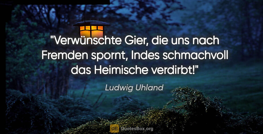 Ludwig Uhland Zitat: "Verwünschte Gier, die uns nach Fremden spornt,
Indes..."