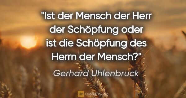 Gerhard Uhlenbruck Zitat: "Ist der Mensch der Herr der Schöpfung
oder ist die Schöpfung..."
