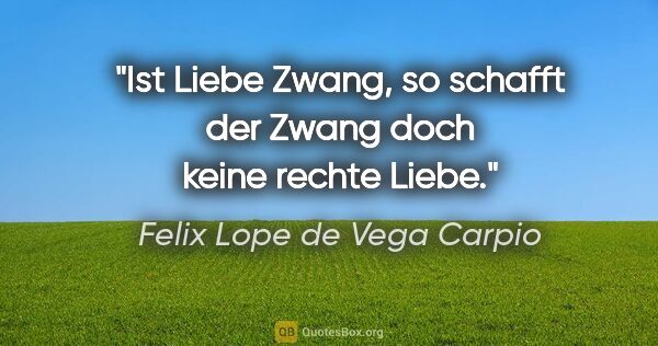 Felix Lope de Vega Carpio Zitat: "Ist Liebe Zwang, so schafft der Zwang

doch keine rechte Liebe."