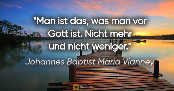 Johannes Baptist Maria Vianney Zitat: "Man ist das, was man vor Gott ist.
Nicht mehr und nicht weniger."