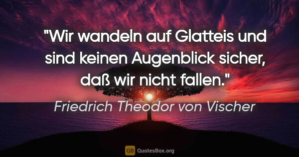 Friedrich Theodor von Vischer Zitat: "Wir wandeln auf Glatteis und sind keinen
Augenblick sicher,..."