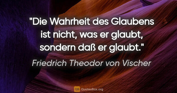 Friedrich Theodor von Vischer Zitat: "Die Wahrheit des Glaubens ist nicht,
was er glaubt, sondern..."