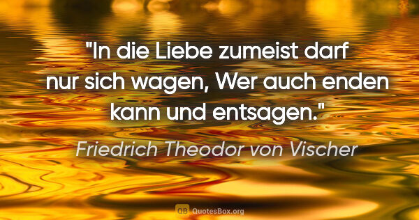 Friedrich Theodor von Vischer Zitat: "In die Liebe zumeist darf nur sich wagen,
Wer auch enden kann..."