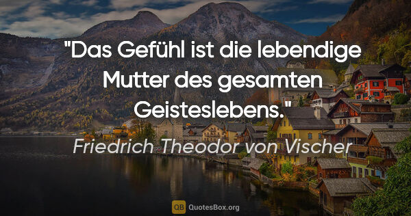 Friedrich Theodor von Vischer Zitat: "Das Gefühl ist die lebendige Mutter des gesamten Geisteslebens."