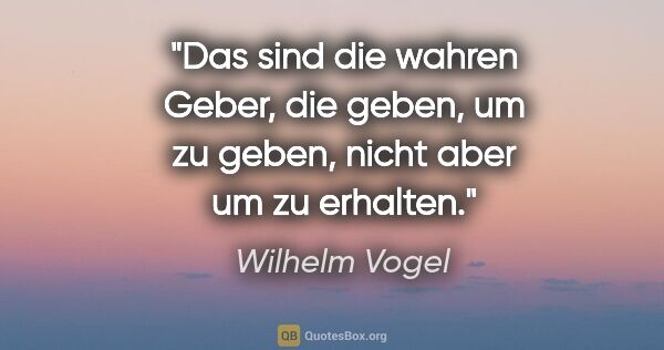 Wilhelm Vogel Zitat: "Das sind die wahren Geber, die geben, um zu geben, nicht aber..."
