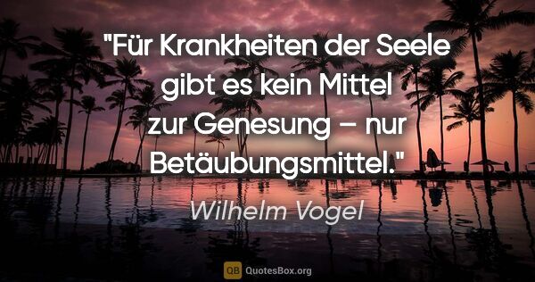 Wilhelm Vogel Zitat: "Für Krankheiten der Seele gibt es kein Mittel
zur Genesung –..."