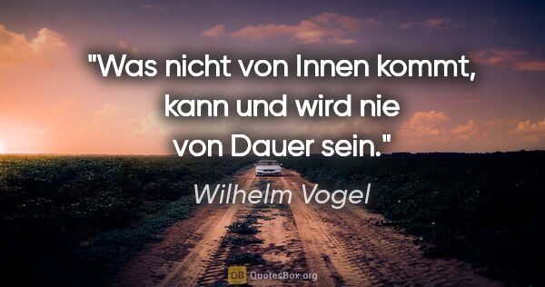 Wilhelm Vogel Zitat: "Was nicht von Innen kommt, kann und wird nie von Dauer sein."