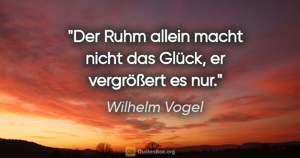 Wilhelm Vogel Zitat: "Der Ruhm allein macht nicht das Glück,
er vergrößert es nur."