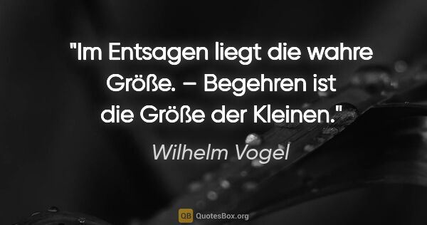 Wilhelm Vogel Zitat: "Im Entsagen liegt die wahre Größe. –
Begehren ist die Größe..."