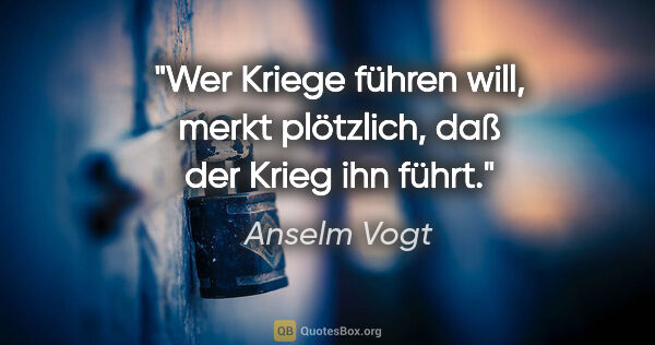 Anselm Vogt Zitat: "Wer Kriege führen will, merkt plötzlich,
daß der Krieg ihn führt."