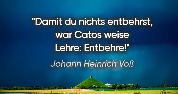 Johann Heinrich Voß Zitat: "Damit du nichts entbehrst,
war Catos weise Lehre:
Entbehre!"