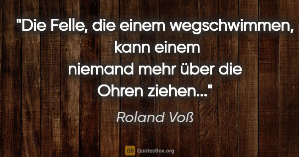 Roland Voß Zitat: "Die Felle, die einem wegschwimmen, 
kann einem niemand mehr..."