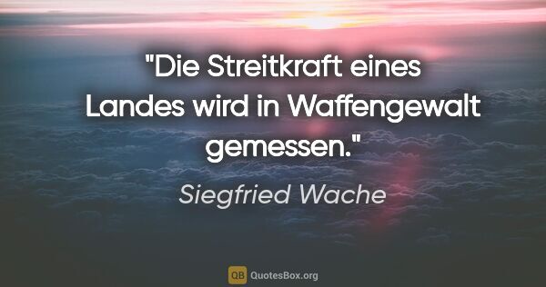Siegfried Wache Zitat: "Die Streitkraft eines Landes wird in Waffengewalt gemessen."