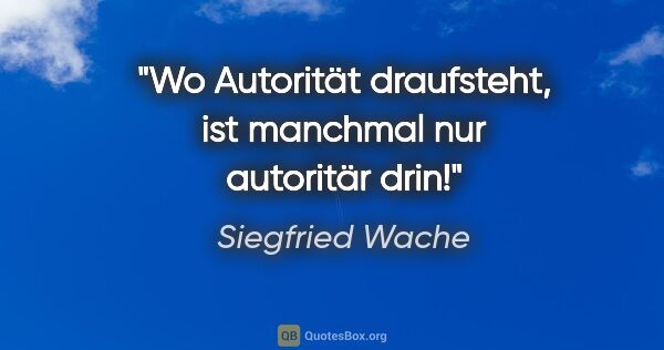 Siegfried Wache Zitat: "Wo Autorität draufsteht, ist manchmal nur autoritär drin!"