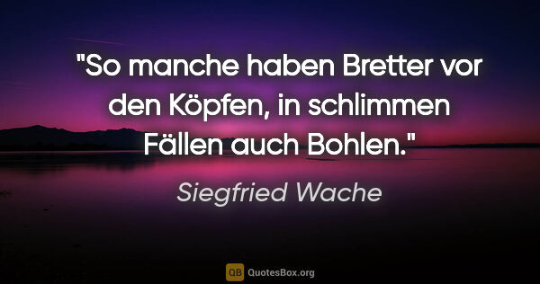 Siegfried Wache Zitat: "So manche haben Bretter vor den Köpfen,
in schlimmen Fällen..."