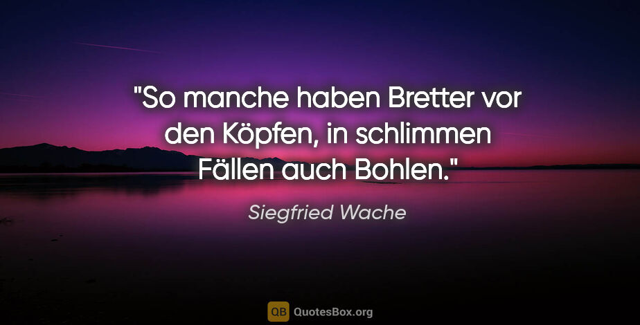 Siegfried Wache Zitat: "So manche haben Bretter vor den Köpfen,
in schlimmen Fällen..."