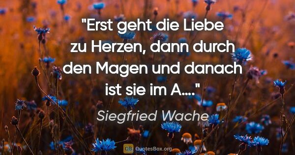 Siegfried Wache Zitat: "Erst geht die Liebe zu Herzen, dann durch den Magen und danach..."