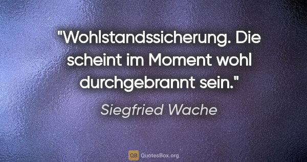 Siegfried Wache Zitat: "Wohlstandssicherung. Die scheint im Moment wohl durchgebrannt..."