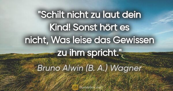 Bruno Alwin (B. A.) Wagner Zitat: "Schilt nicht zu laut dein Kind! Sonst hört es nicht,
Was leise..."